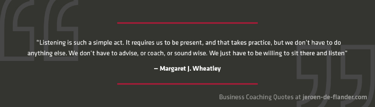 Business Coaching Quotes 10 - Listening is such a simple act. It requires us to be present, and that takes practice, but we don't have to do anything else. We don't have to advise, or coach, or sound wise. We just have to be willing to sit there and listen. - Margaret J. Wheatley