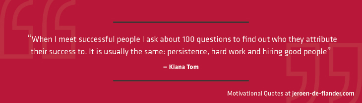 Motivational quotes - “When I meet successful people I ask about 100 questions to find out who they attribute their success to. It is usually the same: persistence, hard work and hiring good people.” - Kiana Tom
